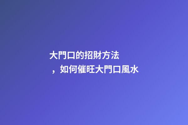 大門口的招財方法，如何催旺大門口風水